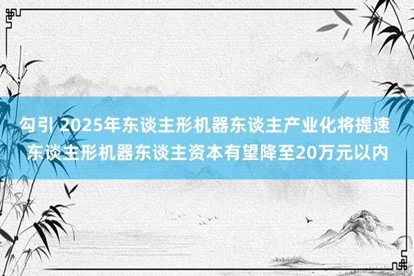 勾引 2025年东谈主形机器东谈主产业化将提速 东谈主形机器东谈主资本有望降至20万元以内