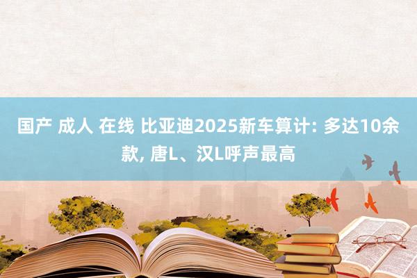 国产 成人 在线 比亚迪2025新车算计: 多达10余款， 唐L、汉L呼声最高