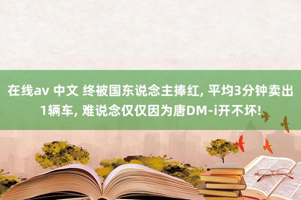 在线av 中文 终被国东说念主捧红， 平均3分钟卖出1辆车， 难说念仅仅因为唐DM-i开不坏!