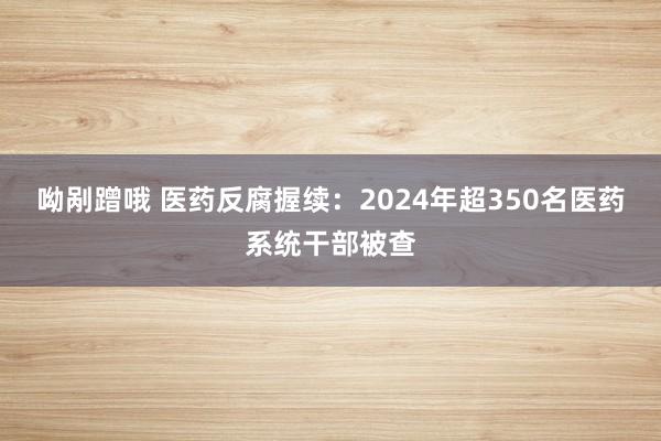 呦剐蹭哦 医药反腐握续：2024年超350名医药系统干部被查