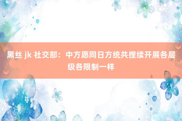 黑丝 jk 社交部：中方愿同日方统共捏续开展各层级各限制一样