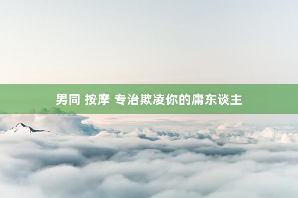 男同 按摩 专治欺凌你的庸东谈主