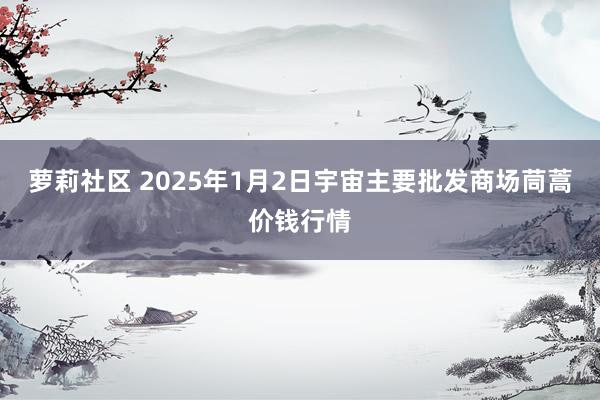 萝莉社区 2025年1月2日宇宙主要批发商场茼蒿价钱行情