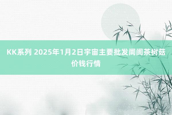 KK系列 2025年1月2日宇宙主要批发阛阓茶树菇价钱行情