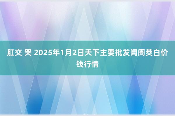 肛交 哭 2025年1月2日天下主要批发阛阓茭白价钱行情