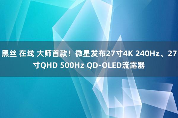 黑丝 在线 大师首款！微星发布27寸4K 240Hz、27寸QHD 500Hz QD-OLED流露器