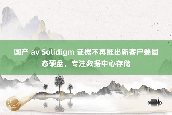 国产 av Solidigm 证据不再推出新客户端固态硬盘，专注数据中心存储