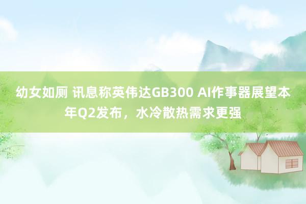 幼女如厕 讯息称英伟达GB300 AI作事器展望本年Q2发布，水冷散热需求更强