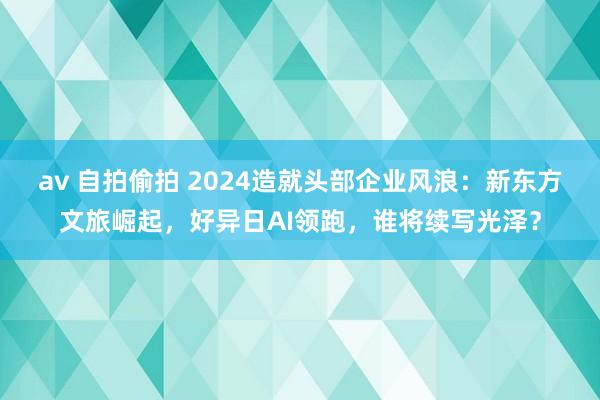 av 自拍偷拍 2024造就头部企业风浪：新东方文旅崛起，好异日AI领跑，谁将续写光泽？