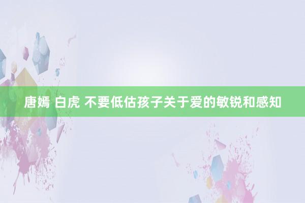 唐嫣 白虎 不要低估孩子关于爱的敏锐和感知