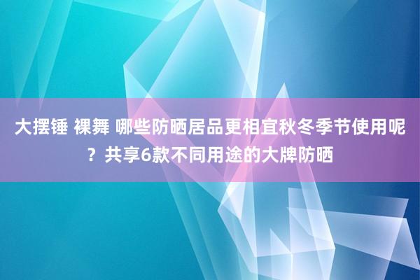 大摆锤 裸舞 哪些防晒居品更相宜秋冬季节使用呢？共享6款不同用途的大牌防晒