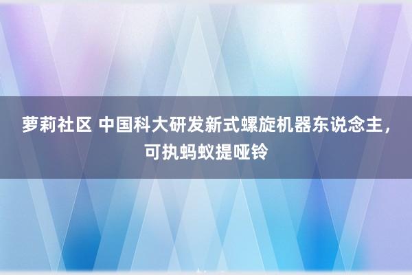 萝莉社区 中国科大研发新式螺旋机器东说念主，可执蚂蚁提哑铃