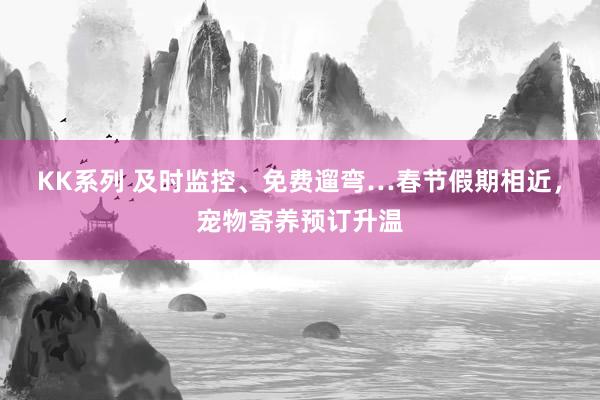 KK系列 及时监控、免费遛弯…春节假期相近，宠物寄养预订升温