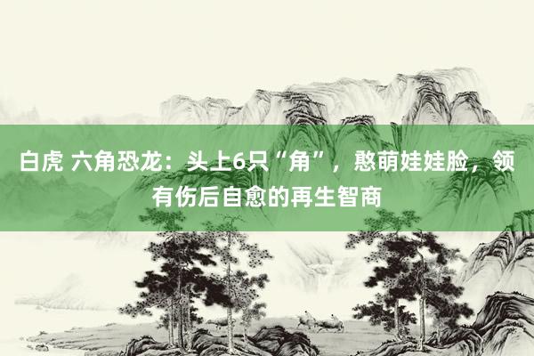 白虎 六角恐龙：头上6只“角”，憨萌娃娃脸，领有伤后自愈的再生智商