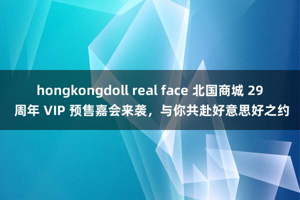 hongkongdoll real face 北国商城 29 周年 VIP 预售嘉会来袭，与你共赴好意思好之约