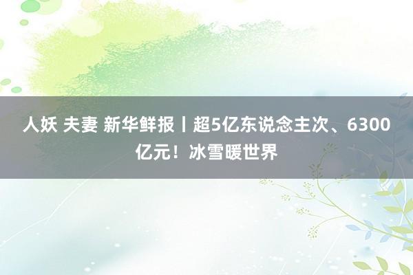 人妖 夫妻 新华鲜报丨超5亿东说念主次、6300亿元！冰雪暖世界