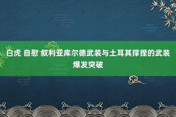 白虎 自慰 叙利亚库尔德武装与土耳其撑捏的武装爆发突破