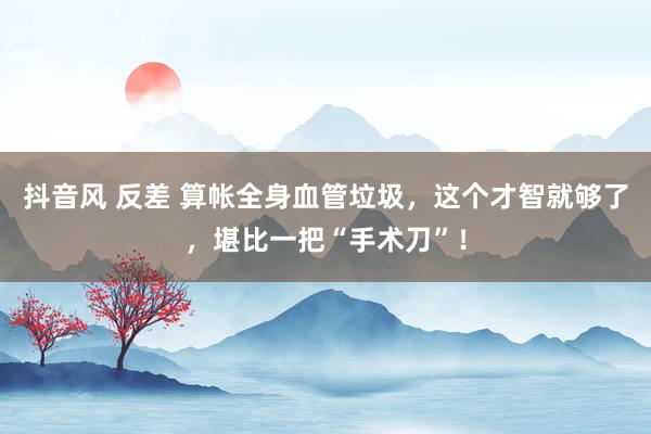 抖音风 反差 算帐全身血管垃圾，这个才智就够了，堪比一把“手术刀”！