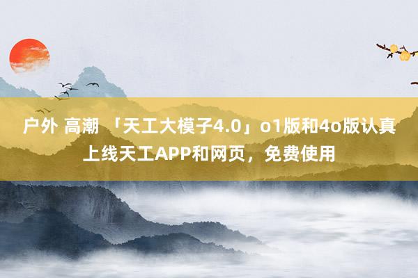 户外 高潮 「天工大模子4.0」o1版和4o版认真上线天工APP和网页，免费使用