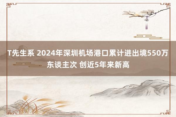 T先生系 2024年深圳机场港口累计进出境550万东谈主次 创近5年来新高