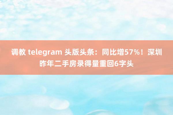 调教 telegram 头版头条：同比增57%！深圳昨年二手房录得量重回6字头