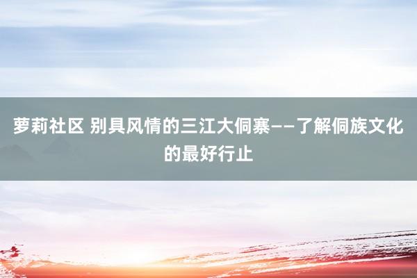 萝莉社区 别具风情的三江大侗寨——了解侗族文化的最好行止