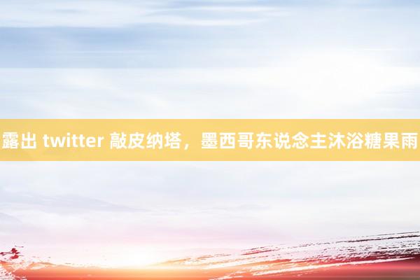 露出 twitter 敲皮纳塔，墨西哥东说念主沐浴糖果雨