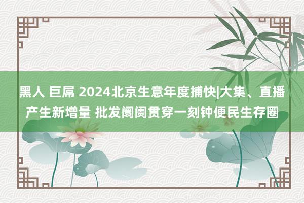 黑人 巨屌 2024北京生意年度捕快|大集、直播产生新增量 批发阛阓贯穿一刻钟便民生存圈