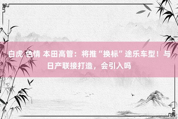 白虎 色情 本田高管：将推“换标”途乐车型！与日产联接打造，会引入吗