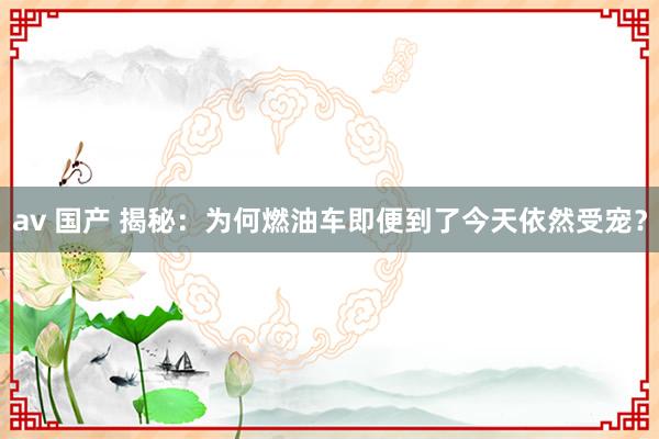 av 国产 揭秘：为何燃油车即便到了今天依然受宠？