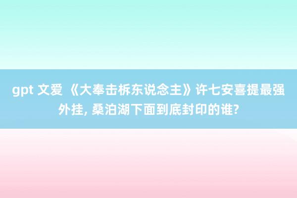 gpt 文爱 《大奉击柝东说念主》许七安喜提最强外挂， 桑泊湖下面到底封印的谁?