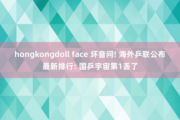 hongkongdoll face 坏音问! 海外乒联公布最新排行: 国乒宇宙第1丢了