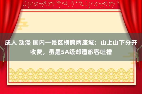 成人 动漫 国内一景区横跨两座城：山上山下分开收费，虽是5A级却遭旅客吐槽