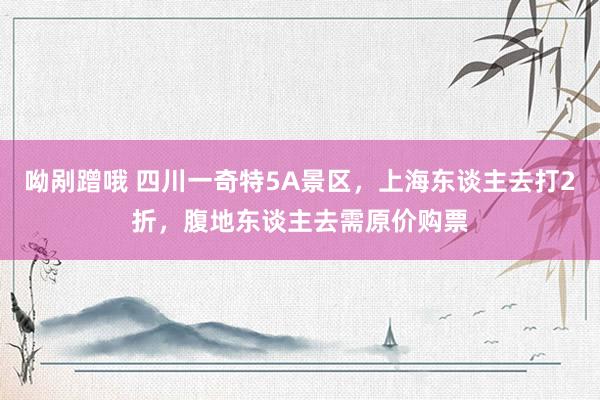 呦剐蹭哦 四川一奇特5A景区，上海东谈主去打2折，腹地东谈主去需原价购票