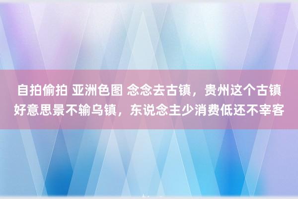 自拍偷拍 亚洲色图 念念去古镇，贵州这个古镇好意思景不输乌镇，东说念主少消费低还不宰客