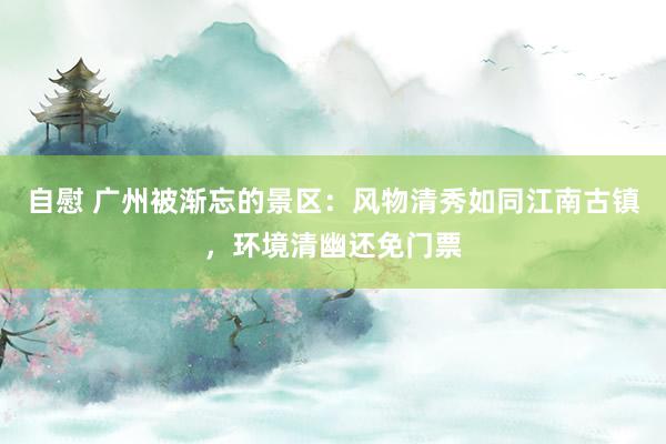 自慰 广州被渐忘的景区：风物清秀如同江南古镇，环境清幽还免门票