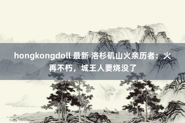 hongkongdoll 最新 洛杉矶山火亲历者：火再不朽，城王人要烧没了