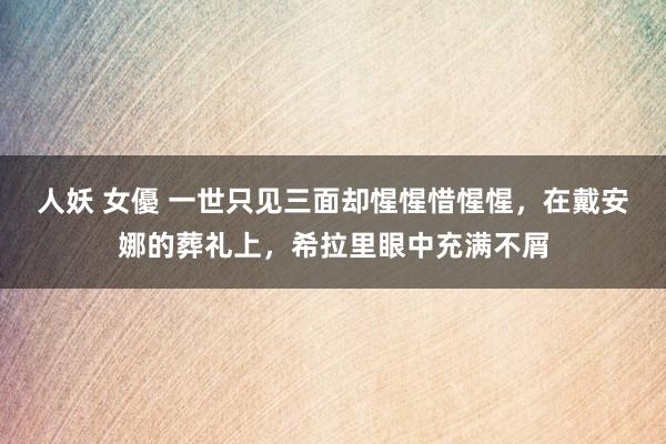 人妖 女優 一世只见三面却惺惺惜惺惺，在戴安娜的葬礼上，希拉里眼中充满不屑