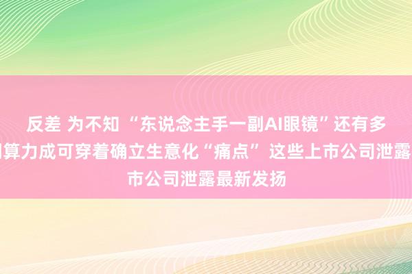 反差 为不知 “东说念主手一副AI眼镜”还有多远？端侧算力成可穿着确立生意化“痛点” 这些上市公司泄露最新发扬