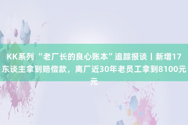 KK系列 “老厂长的良心账本”追踪报谈丨新增17东谈主拿到赔偿款，离厂近30年老员工拿到8100元