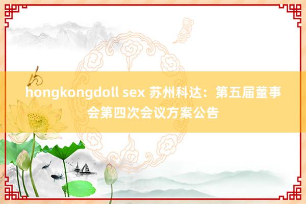 hongkongdoll sex 苏州科达：第五届董事会第四次会议方案公告