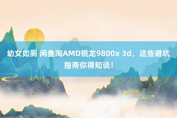 幼女如厕 闲鱼淘AMD锐龙9800x 3d，这些避坑指南你得知谈！