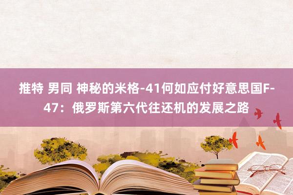 推特 男同 神秘的米格-41何如应付好意思国F-47：俄罗斯第六代往还机的发展之路