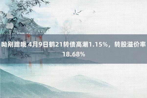 呦剐蹭哦 4月9日鹤21转债高潮1.15%，转股溢价率18.68%