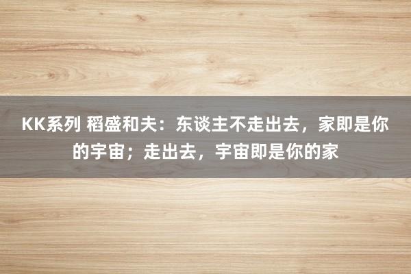 KK系列 稻盛和夫：东谈主不走出去，家即是你的宇宙；走出去，宇宙即是你的家
