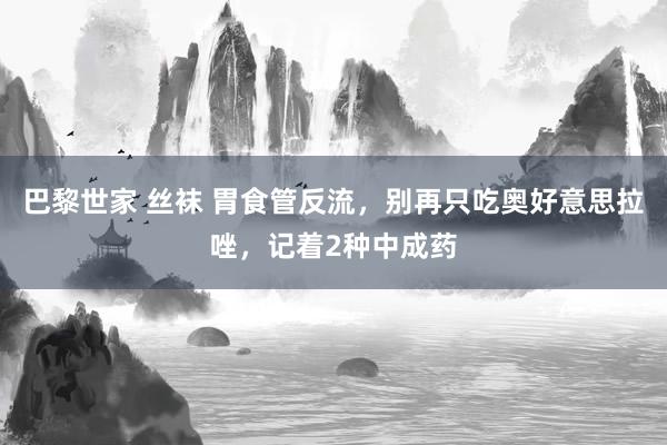 巴黎世家 丝袜 胃食管反流，别再只吃奥好意思拉唑，记着2种中成药
