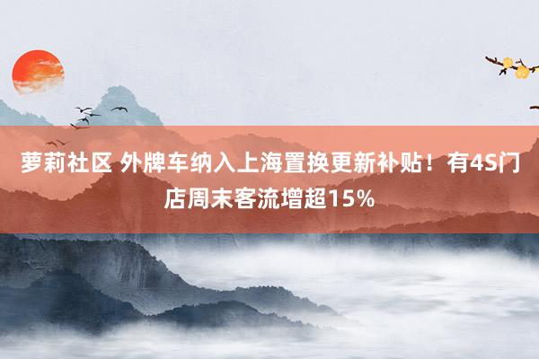 萝莉社区 外牌车纳入上海置换更新补贴！有4S门店周末客流增超15%