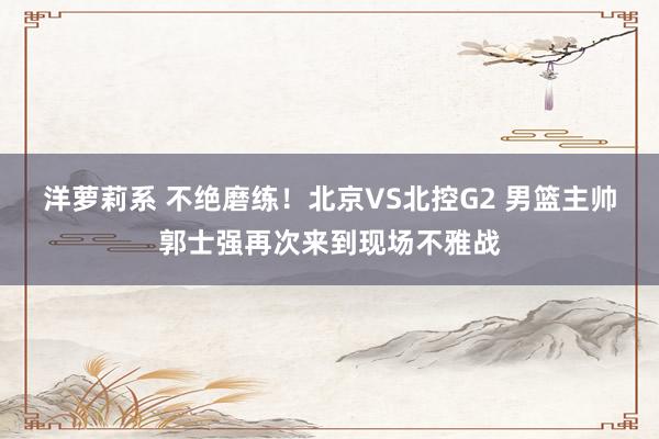 洋萝莉系 不绝磨练！北京VS北控G2 男篮主帅郭士强再次来到现场不雅战