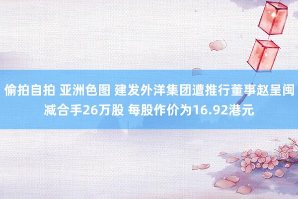 偷拍自拍 亚洲色图 建发外洋集团遭推行董事赵呈闽减合手26万股 每股作价为16.92港元