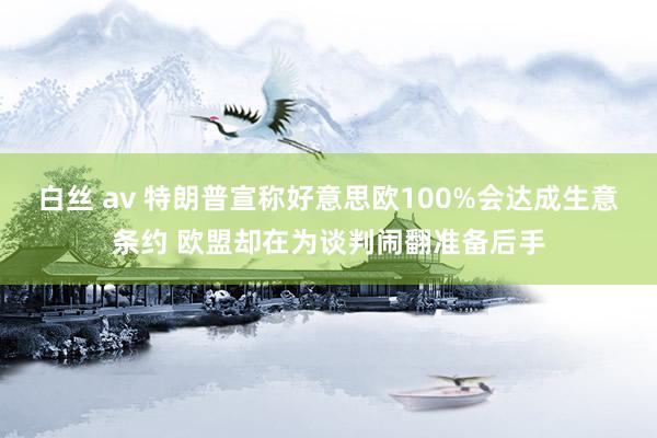 白丝 av 特朗普宣称好意思欧100%会达成生意条约 欧盟却在为谈判闹翻准备后手